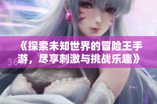 《探索未知世界的冒险王手游，尽享刺激与挑战乐趣》