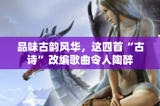 品味古韵风华，这四首“古诗”改编歌曲令人陶醉