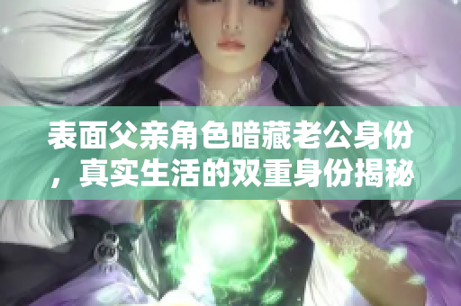 表面父亲角色暗藏老公身份，真实生活的双重身份揭秘