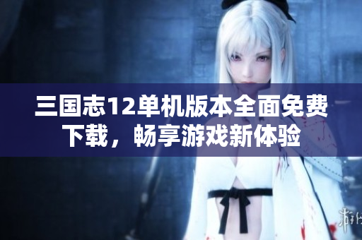 三国志12单机版本全面免费下载，畅享游戏新体验