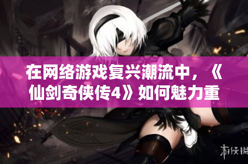 在网络游戏复兴潮流中，《仙剑奇侠传4》如何魅力重塑年轻玩家的心？