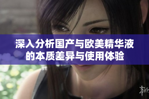 深入分析国产与欧美精华液的本质差异与使用体验