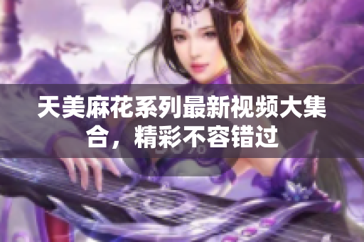 天美麻花系列最新视频大集合，精彩不容错过