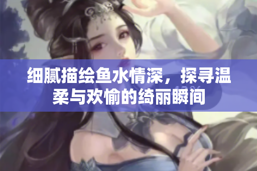 细腻描绘鱼水情深，探寻温柔与欢愉的绮丽瞬间