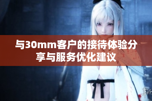 与30mm客户的接待体验分享与服务优化建议