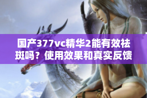 国产377vc精华2能有效祛斑吗？使用效果和真实反馈解析