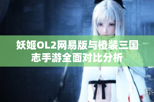 妖姬OL2网易版与橙装三国志手游全面对比分析