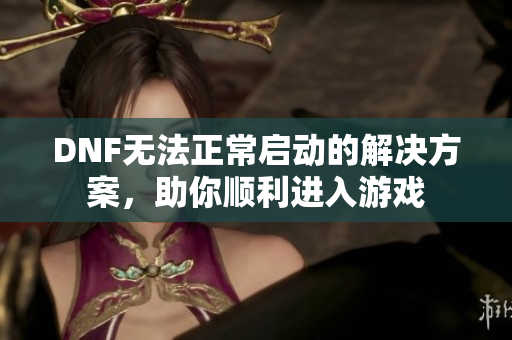 DNF无法正常启动的解决方案，助你顺利进入游戏