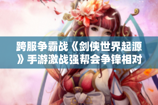 跨服争霸战《剑侠世界起源》手游激战强帮会争锋相对