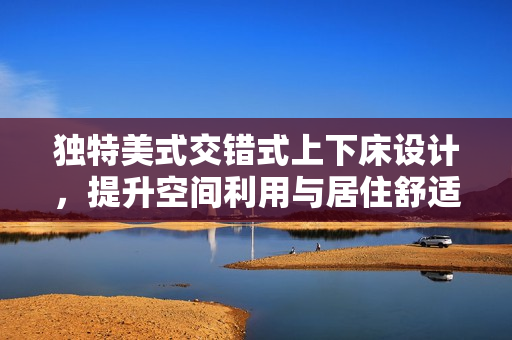 独特美式交错式上下床设计，提升空间利用与居住舒适度