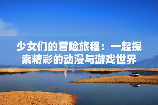 少女们的冒险旅程：一起探索精彩的动漫与游戏世界
