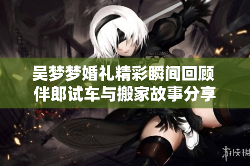 吴梦梦婚礼精彩瞬间回顾 伴郎试车与搬家故事分享