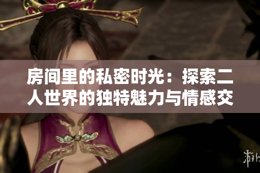 房间里的私密时光：探索二人世界的独特魅力与情感交织