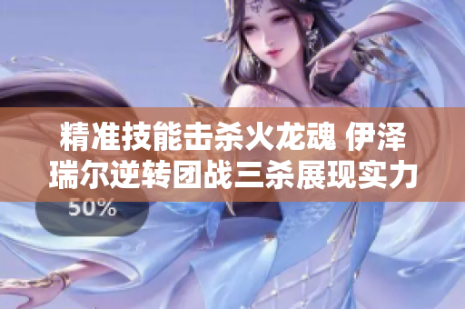 精准技能击杀火龙魂 伊泽瑞尔逆转团战三杀展现实力
