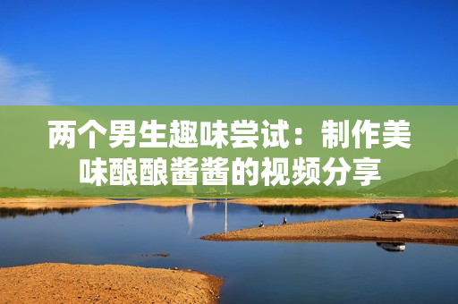 两个男生趣味尝试：制作美味酿酿酱酱的视频分享