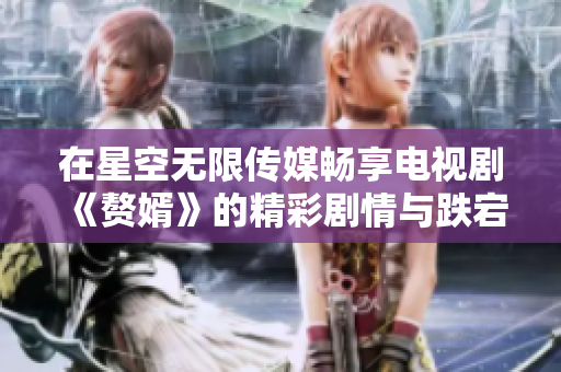 在星空无限传媒畅享电视剧《赘婿》的精彩剧情与跌宕起伏