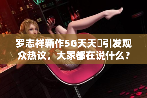 罗志祥新作5G天天奭引发观众热议，大家都在说什么？