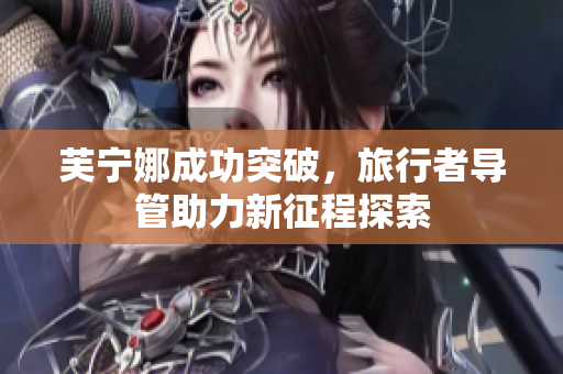 芙宁娜成功突破，旅行者导管助力新征程探索