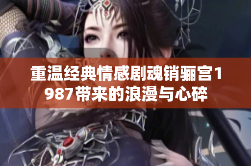 重温经典情感剧魂销骊宫1987带来的浪漫与心碎
