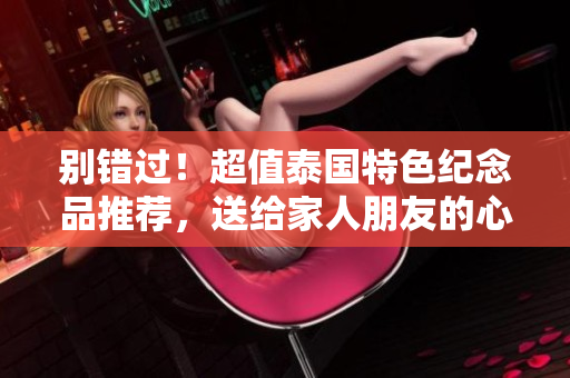 别错过！超值泰国特色纪念品推荐，送给家人朋友的心意之选