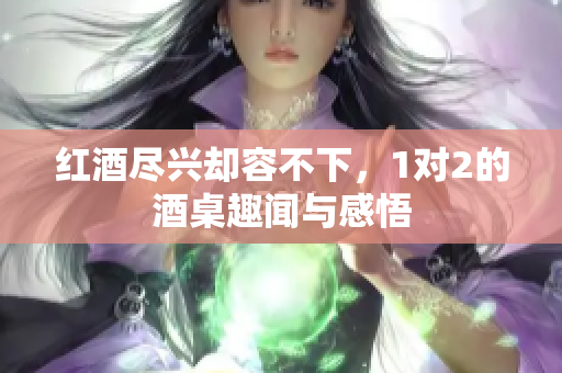 红酒尽兴却容不下，1对2的酒桌趣闻与感悟