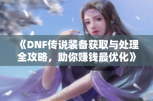 《DNF传说装备获取与处理全攻略，助你赚钱最优化》