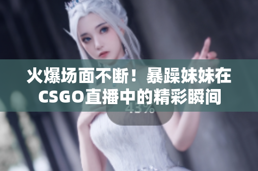 火爆场面不断！暴躁妹妹在CSGO直播中的精彩瞬间