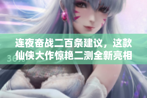 连夜奋战二百条建议，这款仙侠大作惊艳二测全新亮相