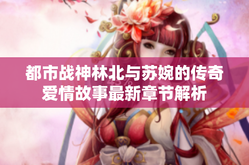 都市战神林北与苏婉的传奇爱情故事最新章节解析
