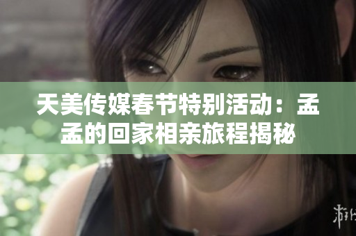 天美传媒春节特别活动：孟孟的回家相亲旅程揭秘