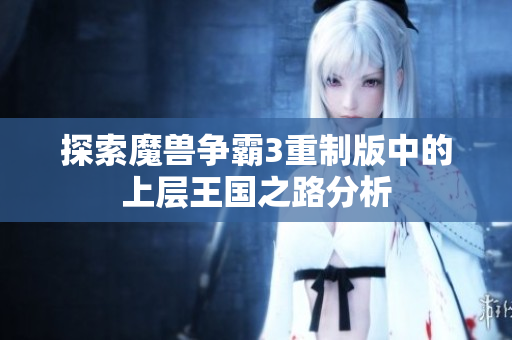 探索魔兽争霸3重制版中的上层王国之路分析