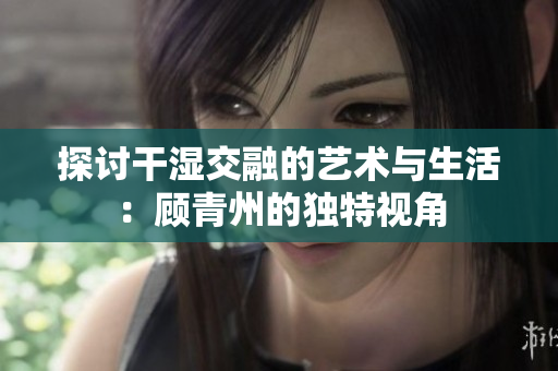 探讨干湿交融的艺术与生活：顾青州的独特视角