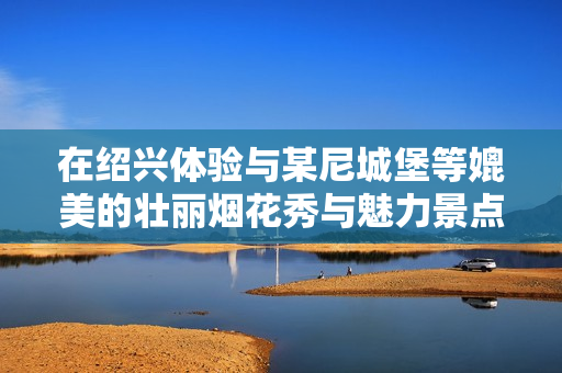 在绍兴体验与某尼城堡等媲美的壮丽烟花秀与魅力景点