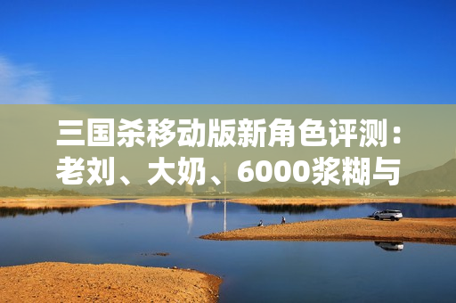 三国杀移动版新角色评测：老刘、大奶、6000浆糊与5万毛的精彩演绎