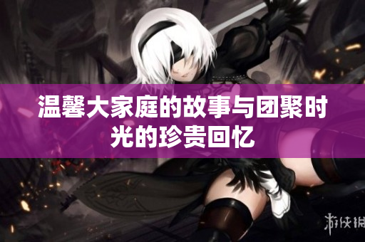 温馨大家庭的故事与团聚时光的珍贵回忆