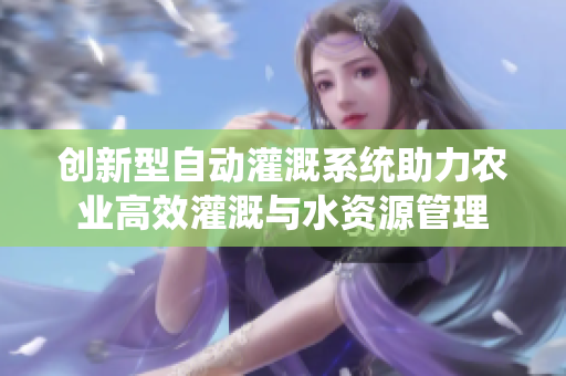 创新型自动灌溉系统助力农业高效灌溉与水资源管理