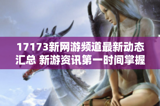 17173新网游频道最新动态汇总 新游资讯第一时间掌握