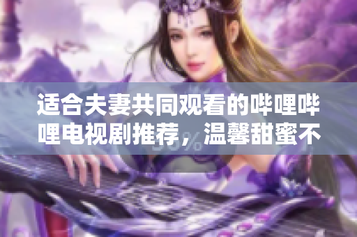 适合夫妻共同观看的哔哩哔哩电视剧推荐，温馨甜蜜不容错过