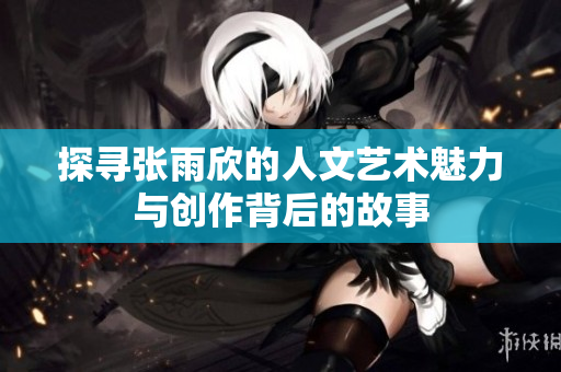 探寻张雨欣的人文艺术魅力与创作背后的故事