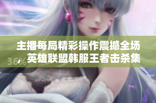 主播每局精彩操作震撼全场，英雄联盟韩服王者击杀集锦！