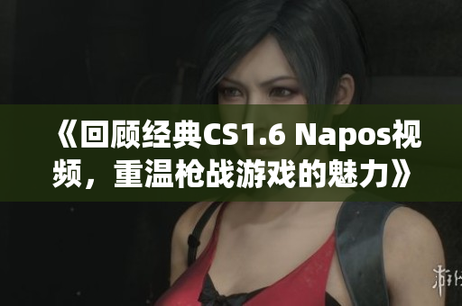 《回顾经典CS1.6 Napos视频，重温枪战游戏的魅力》
