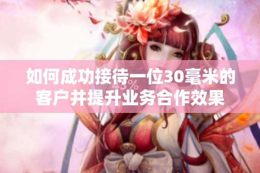 如何成功接待一位30毫米的客户并提升业务合作效果