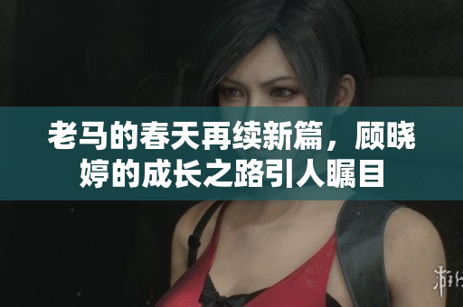 老马的春天再续新篇，顾晓婷的成长之路引人瞩目