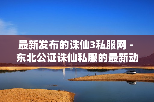 最新发布的诛仙3私服网 - 东北公证诛仙私服的最新动态与攻略分享