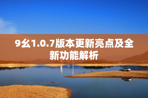 9幺1.0.7版本更新亮点及全新功能解析