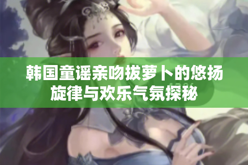 韩国童谣亲吻拔萝卜的悠扬旋律与欢乐气氛探秘
