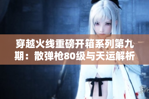穿越火线重磅开箱系列第九期：散弹枪80级与天运解析