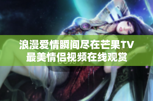 浪漫爱情瞬间尽在芒果TV最美情侣视频在线观赏