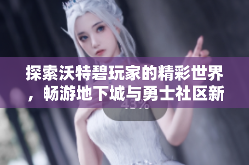 探索沃特碧玩家的精彩世界，畅游地下城与勇士社区新篇章