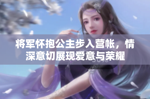 将军怀抱公主步入营帐，情深意切展现爱意与荣耀